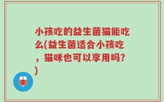 小孩吃的益生菌猫能吃么(益生菌适合小孩吃，猫咪也可以享用吗？)
