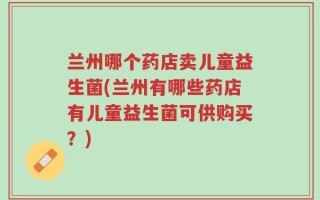 兰州哪个药店卖儿童益生菌(兰州有哪些药店有儿童益生菌可供购买？)