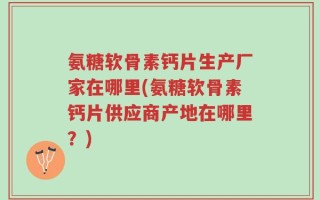 氨糖软骨素钙片生产厂家在哪里(氨糖软骨素钙片供应商产地在哪里？)