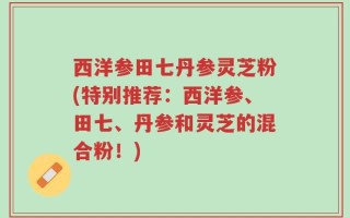 西洋参田七丹参灵芝粉(特别推荐：西洋参、田七、丹参和灵芝的混合粉！)