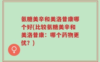 氨糖美辛和美洛昔康哪个好(比较氨糖美辛和美洛昔康：哪个药物更优？)
