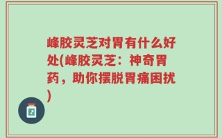 峰胶灵芝对胃有什么好处(峰胶灵芝：神奇胃药，助你摆脱胃痛困扰)