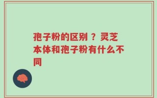 孢子粉的区别 ？灵芝本体和孢子粉有什么不同