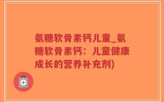 氨糖软骨素钙儿童_氨糖软骨素钙：儿童健康成长的营养补充剂)