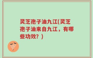 灵芝孢子油九江(灵芝孢子油来自九江，有哪些功效？)