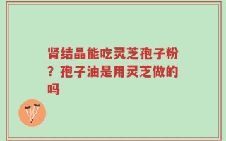 肾结晶能吃灵芝孢子粉？孢子油是用灵芝做的吗