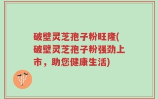 破壁灵芝孢子粉旺隆(破壁灵芝孢子粉强劲上市，助您健康生活)
