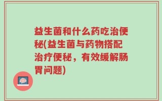 益生菌和什么药吃治便秘(益生菌与药物搭配治疗便秘，有效缓解肠胃问题)