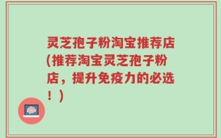 灵芝孢子粉淘宝推荐店(推荐淘宝灵芝孢子粉店，提升免疫力的必选！)