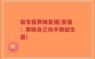 益生菌黑咖直播(直播：黑咖自己动手做益生菌)