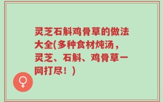灵芝石斛鸡骨草的做法大全(多种食材炖汤，灵芝、石斛、鸡骨草一网打尽！)