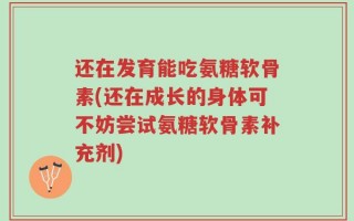 还在发育能吃氨糖软骨素(还在成长的身体可不妨尝试氨糖软骨素补充剂)