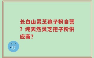 长白山灵芝孢子粉自营？纯天然灵芝孢子粉供应商？