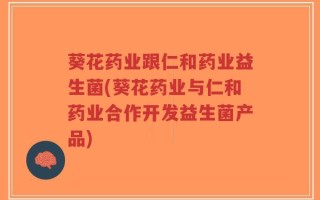 葵花药业跟仁和药业益生菌(葵花药业与仁和药业合作开发益生菌产品)