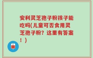 安利灵芝孢子粉孩子能吃吗(儿童可否食用灵芝孢子粉？这里有答案！)