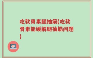 吃软骨素腿抽筋(吃软骨素能缓解腿抽筋问题)