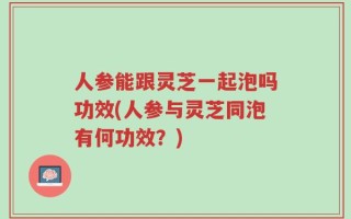 人参能跟灵芝一起泡吗功效(人参与灵芝同泡有何功效？)