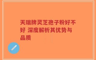 天瑞牌灵芝孢子粉好不好 深度解析其优势与品质