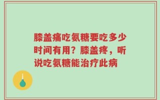 膝盖痛吃氨糖要吃多少时间有用？膝盖疼，听说吃氨糖能治疗此病