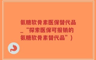 氨糖软骨素医保替代品_“探索医保可报销的氨糖软骨素替代品”)