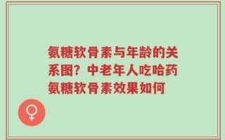 氨糖软骨素与年龄的关系图？中老年人吃哈药氨糖软骨素效果如何
