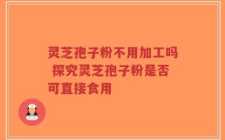 灵芝孢子粉不用加工吗 探究灵芝孢子粉是否可直接食用