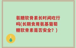 氨糖软骨素长时间吃行吗(长期食用氨基葡萄糖软骨素是否安全？)