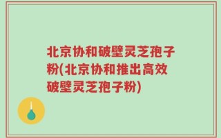 北京协和破壁灵芝孢子粉(北京协和推出高效破壁灵芝孢子粉)