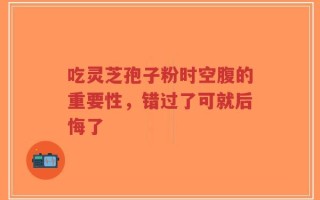 吃灵芝孢子粉时空腹的重要性，错过了可就后悔了