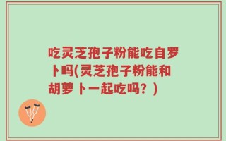 吃灵芝孢子粉能吃自罗卜吗(灵芝孢子粉能和胡萝卜一起吃吗？)