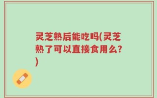 灵芝熟后能吃吗(灵芝熟了可以直接食用么？)