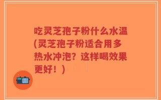 吃灵芝孢子粉什么水温(灵芝孢子粉适合用多热水冲泡？这样喝效果更好！)
