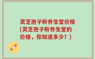 灵芝孢子粉养生堂价格(灵芝孢子粉养生堂的价格，你知道多少？)