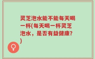 灵芝泡水能不能每天喝一杯(每天喝一杯灵芝泡水，是否有益健康？)