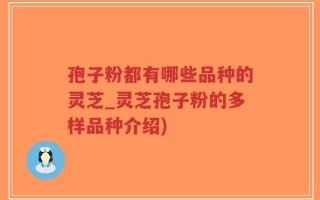 孢子粉都有哪些品种的灵芝_灵芝孢子粉的多样品种介绍)