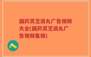 国药灵芝滴丸广告视频大全(国药灵芝滴丸广告视频集锦)