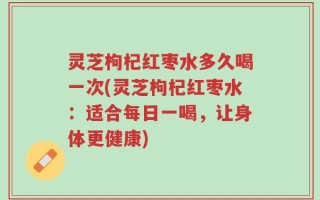 灵芝枸杞红枣水多久喝一次(灵芝枸杞红枣水：适合每日一喝，让身体更健康)