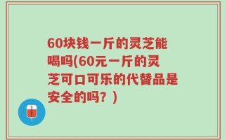 60块钱一斤的灵芝能喝吗(60元一斤的灵芝可口可乐的代替品是安全的吗？)
