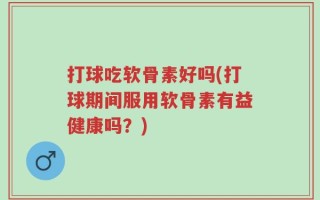 打球吃软骨素好吗(打球期间服用软骨素有益健康吗？)