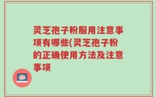 灵芝孢子粉服用注意事项有哪些(灵芝孢子粉的正确使用方法及注意事项
