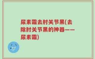 尿素霜去肘关节黑(去除肘关节黑的神器——尿素霜)