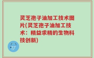 灵芝孢子油加工技术图片(灵芝孢子油加工技术：精益求精的生物科技创新)