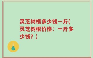 灵芝树根多少钱一斤(灵芝树根价格：一斤多少钱？)