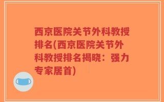 西京医院关节外科教授排名(西京医院关节外科教授排名揭晓：强力专家居首)