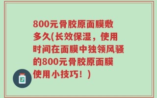 800元骨胶原面膜敷多久(长效保湿，使用时间在面膜中独领风骚的800元骨胶原面膜使用小技巧！)