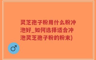 灵芝孢子粉用什么粉冲泡好_如何选择适合冲泡灵芝孢子粉的粉末)
