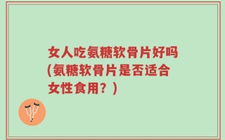 女人吃氨糖软骨片好吗(氨糖软骨片是否适合女性食用？)