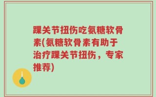 踝关节扭伤吃氨糖软骨素(氨糖软骨素有助于治疗踝关节扭伤，专家推荐)