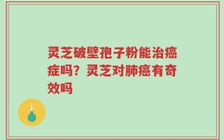 灵芝破壁孢子粉能治癌症吗？灵芝对肺癌有奇效吗