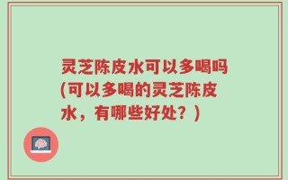 灵芝陈皮水可以多喝吗(可以多喝的灵芝陈皮水，有哪些好处？)